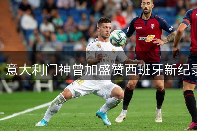 意大利门神曾加盛赞西班牙新纪录保持者：足球历史的传承令人动容