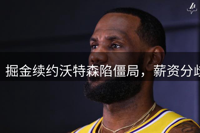 掘金续约沃特森陷僵局，薪资分歧超千万美元