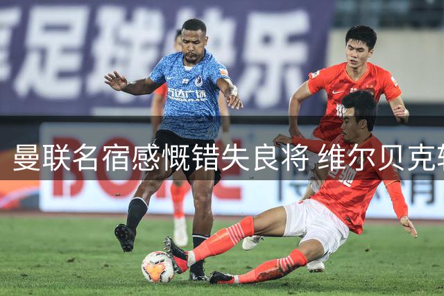 曼联名宿感慨错失良将 维尔贝克转会蓝军引发红魔旧将集体惋惜