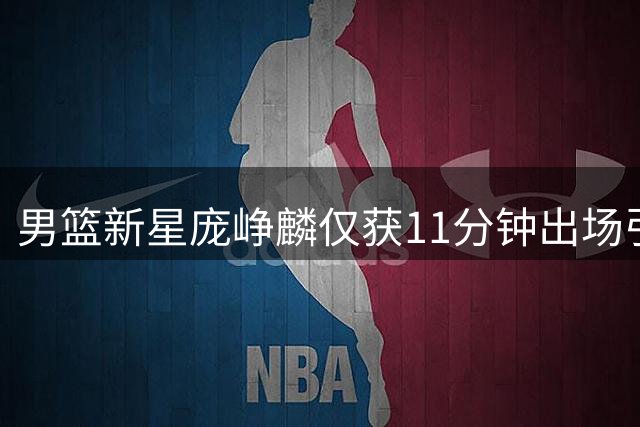 男篮新星庞峥麟仅获11分钟出场引热议 球迷质疑主帅用人策略
