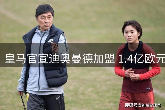 皇马官宣迪奥曼德加盟 1.4亿欧元总价刷新西甲引援纪录