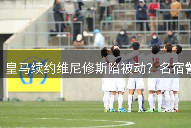 皇马续约维尼修斯陷被动？名宿警告：亿元资产恐面临流失风险