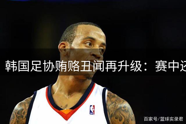 韩国足协贿赂丑闻再升级：赛中还带裁判嫖娼 辩解称"被迫满足需求