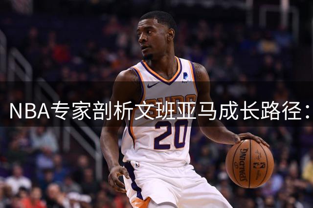 NBA专家剖析文班亚马成长路径：强化内线统治力或精进外线投射